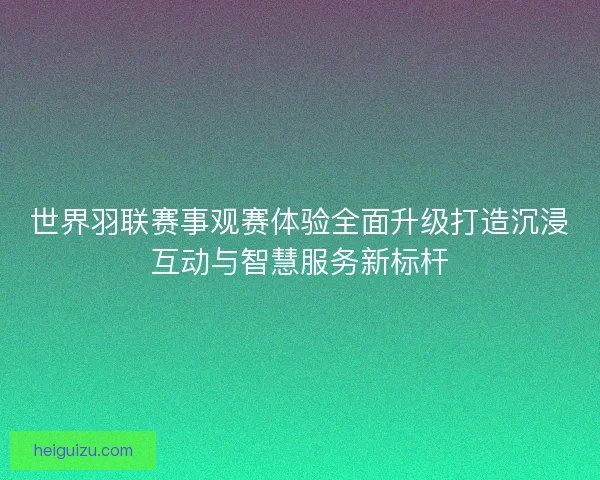 世界羽联赛事观赛体验全面升级打造沉浸互动与智慧服务新标杆