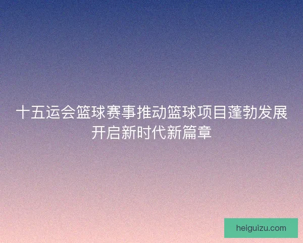 十五运会篮球赛事推动篮球项目蓬勃发展开启新时代新篇章